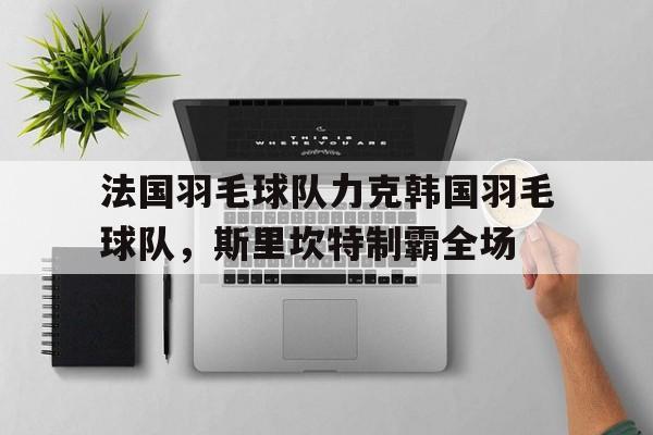 关于法国羽毛球队力克韩国羽毛球队，斯里坎特制霸全场的信息
